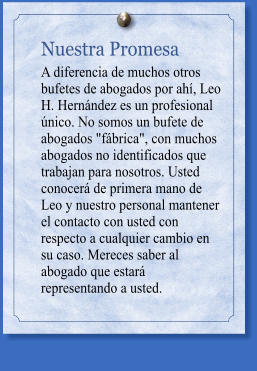 Nuestra Promesa A diferencia de muchos otros bufetes de abogados por ahí, Leo H. Hernández es un profesional único. No somos un bufete de abogados "fábrica", con muchos abogados no identificados que trabajan para nosotros. Usted conocerá de primera mano de Leo y nuestro personal mantener el contacto con usted con respecto a cualquier cambio en su caso. Mereces saber al abogado que estará representando a usted.